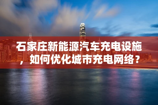 石家庄新能源汽车充电设施，如何优化城市充电网络？