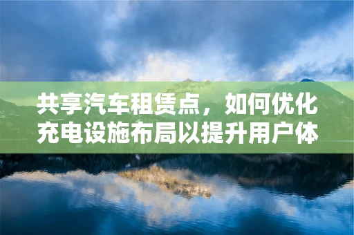 共享汽车租赁点，如何优化充电设施布局以提升用户体验？