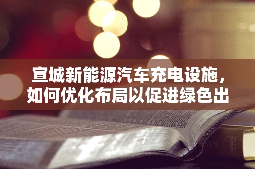 宣城新能源汽车充电设施，如何优化布局以促进绿色出行？