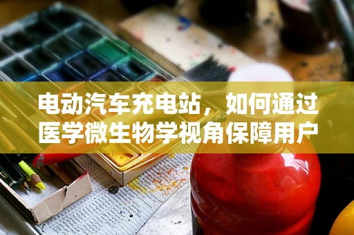电动汽车充电站，如何通过医学微生物学视角保障用户健康？