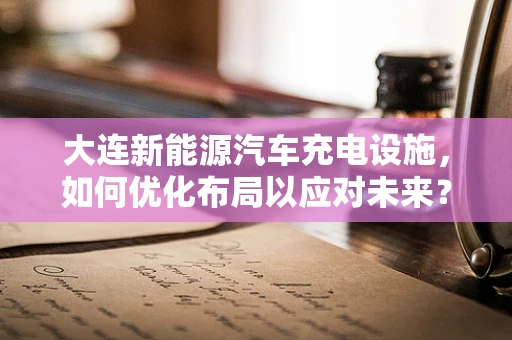 大连新能源汽车充电设施，如何优化布局以应对未来？