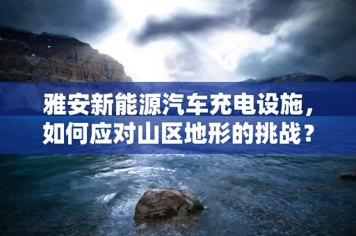 雅安新能源汽车充电设施，如何应对山区地形的挑战？