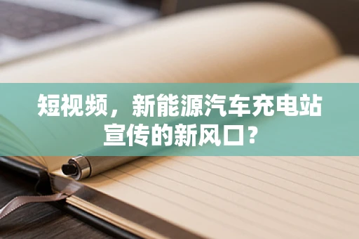短视频，新能源汽车充电站宣传的新风口？