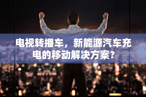 电视转播车，新能源汽车充电的移动解决方案？