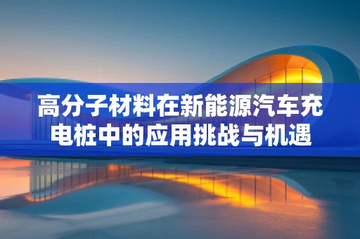 高分子材料在新能源汽车充电桩中的应用挑战与机遇