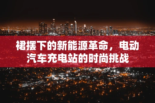 裙摆下的新能源革命，电动汽车充电站的时尚挑战