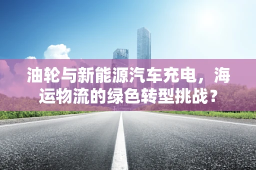 油轮与新能源汽车充电，海运物流的绿色转型挑战？