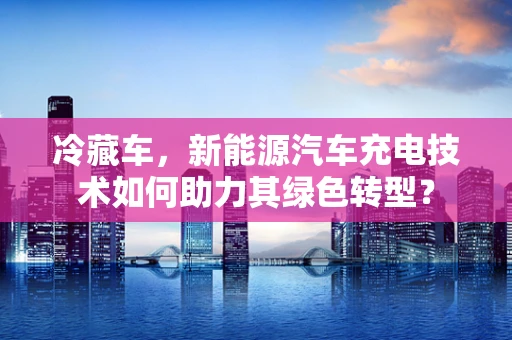 冷藏车，新能源汽车充电技术如何助力其绿色转型？