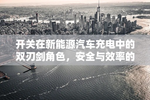 开关在新能源汽车充电中的双刃剑角色，安全与效率的平衡之道