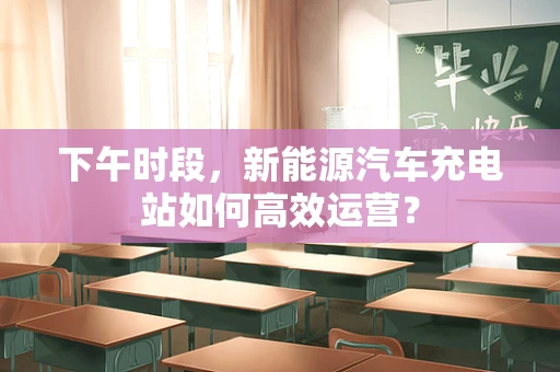 下午时段，新能源汽车充电站如何高效运营？