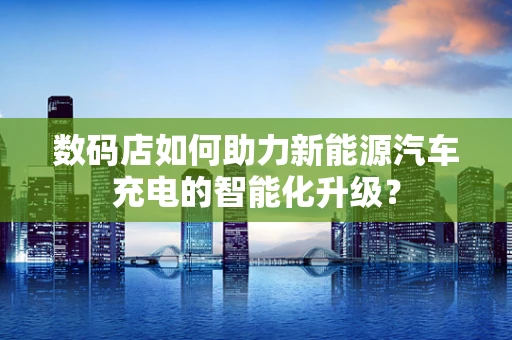 数码店如何助力新能源汽车充电的智能化升级？