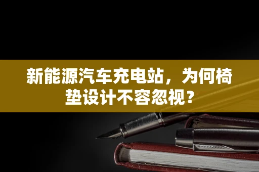 新能源汽车充电站，为何椅垫设计不容忽视？