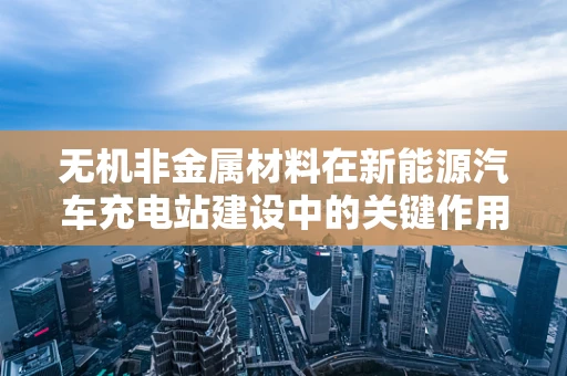无机非金属材料在新能源汽车充电站建设中的关键作用是什么？