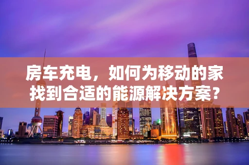 房车充电，如何为移动的家找到合适的能源解决方案？