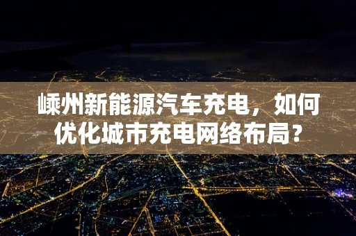 嵊州新能源汽车充电，如何优化城市充电网络布局？