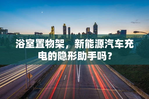 浴室置物架，新能源汽车充电的隐形助手吗？