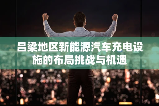 吕梁地区新能源汽车充电设施的布局挑战与机遇