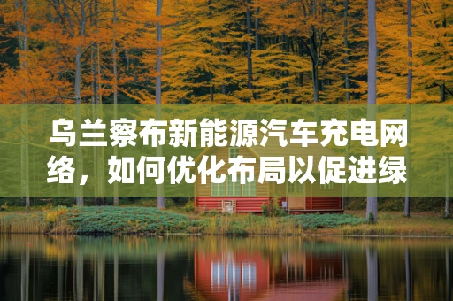 乌兰察布新能源汽车充电网络，如何优化布局以促进绿色出行？