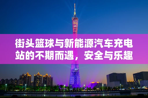 街头篮球与新能源汽车充电站的不期而遇，安全与乐趣的碰撞？