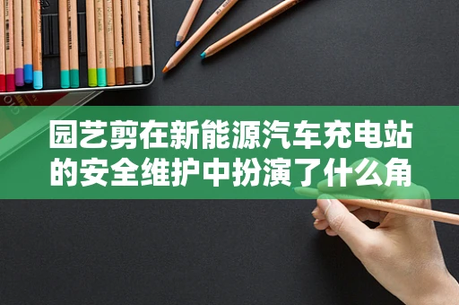 园艺剪在新能源汽车充电站的安全维护中扮演了什么角色？
