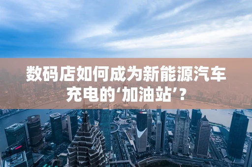 数码店如何成为新能源汽车充电的‘加油站’？