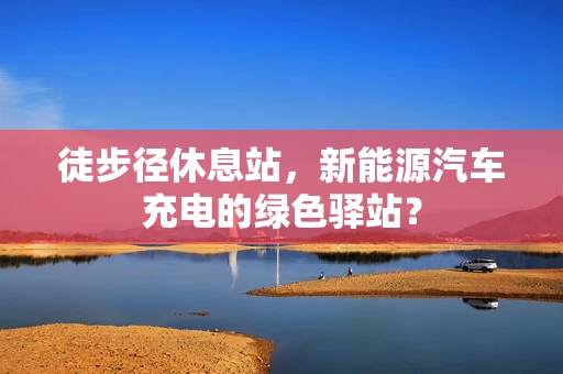 徒步径休息站，新能源汽车充电的绿色驿站？