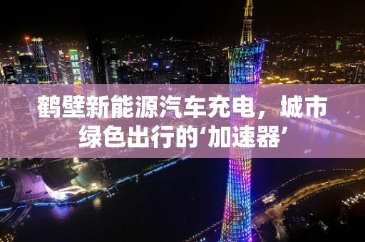 鹤壁新能源汽车充电，城市绿色出行的‘加速器’