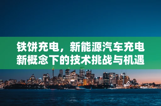 铁饼充电，新能源汽车充电新概念下的技术挑战与机遇？