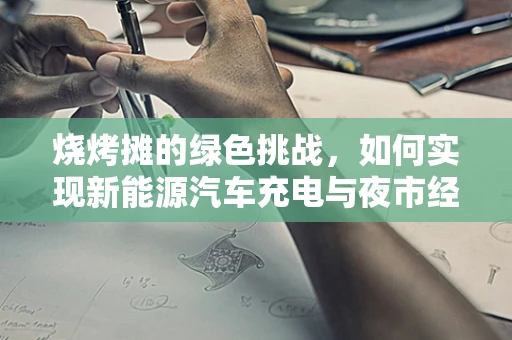 烧烤摊的绿色挑战，如何实现新能源汽车充电与夜市经济的和谐共生？