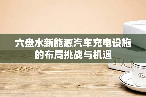 六盘水新能源汽车充电设施的布局挑战与机遇