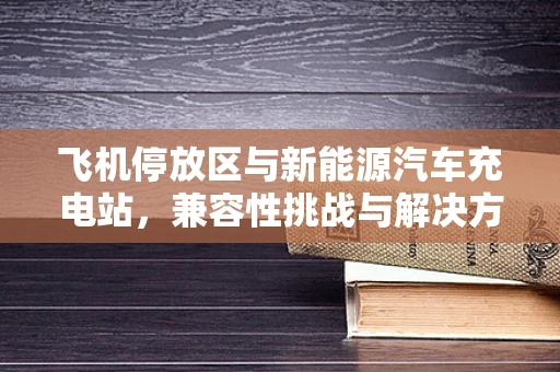飞机停放区与新能源汽车充电站，兼容性挑战与解决方案