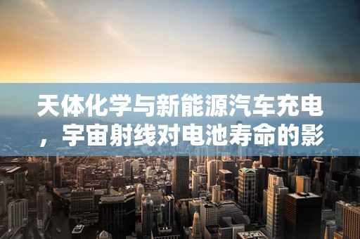 天体化学与新能源汽车充电，宇宙射线对电池寿命的影响？