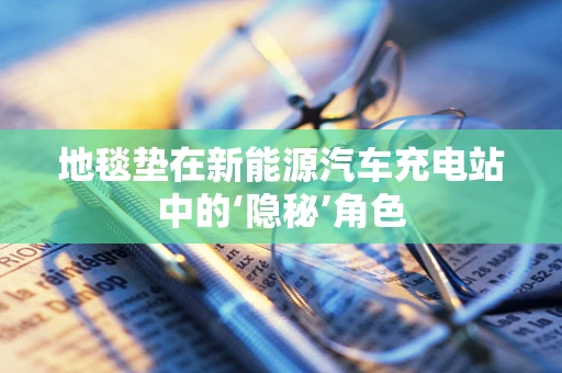 地毯垫在新能源汽车充电站中的‘隐秘’角色