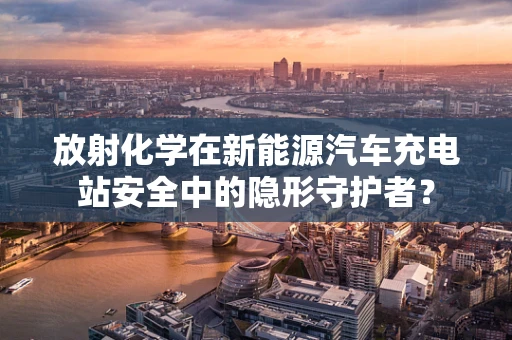 放射化学在新能源汽车充电站安全中的隐形守护者？