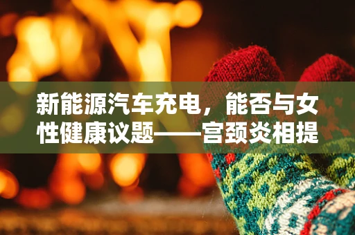 新能源汽车充电，能否与女性健康议题——宫颈炎相提并论？