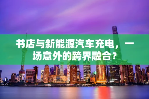 书店与新能源汽车充电，一场意外的跨界融合？