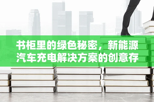 书柜里的绿色秘密，新能源汽车充电解决方案的创意存储