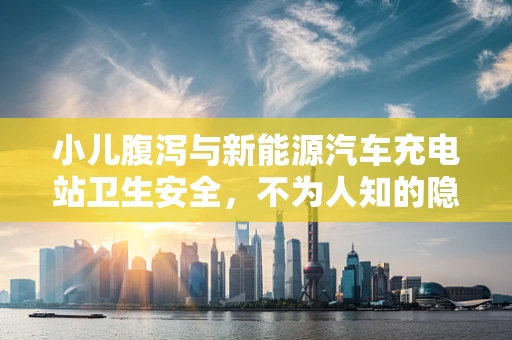 小儿腹泻与新能源汽车充电站卫生安全，不为人知的隐形联系？