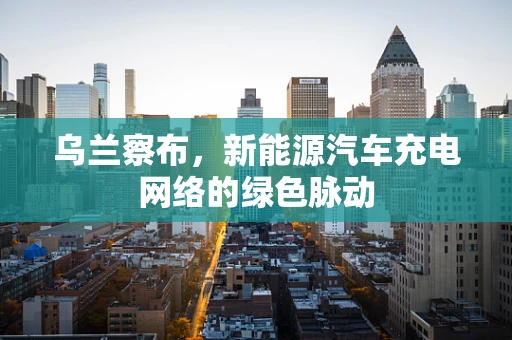 乌兰察布，新能源汽车充电网络的绿色脉动