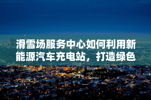 滑雪场服务中心如何利用新能源汽车充电站，打造绿色出行新体验？