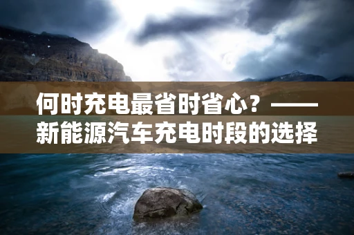 何时充电最省时省心？——新能源汽车充电时段的选择与优化