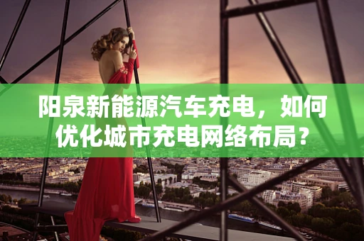 阳泉新能源汽车充电，如何优化城市充电网络布局？