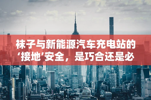 袜子与新能源汽车充电站的‘接地’安全，是巧合还是必然？