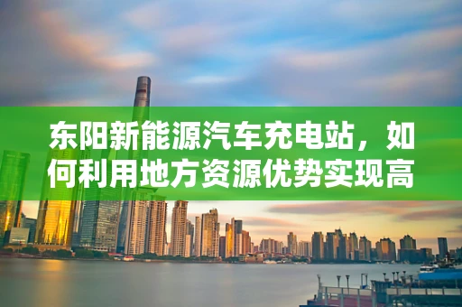 东阳新能源汽车充电站，如何利用地方资源优势实现高效布局？