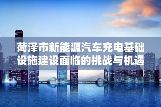 菏泽市新能源汽车充电基础设施建设面临的挑战与机遇？