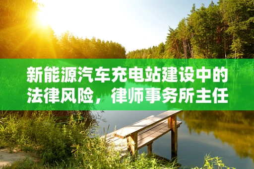 新能源汽车充电站建设中的法律风险，律师事务所主任如何精准把控？