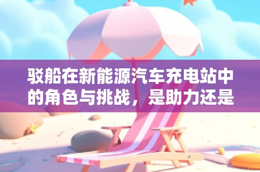 驳船在新能源汽车充电站中的角色与挑战，是助力还是阻碍？