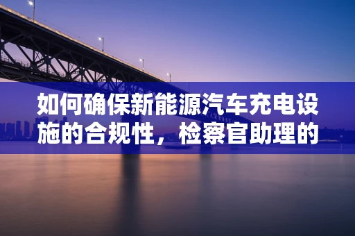 如何确保新能源汽车充电设施的合规性，检察官助理的角色与挑战
