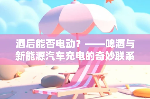 酒后能否电动？——啤酒与新能源汽车充电的奇妙联系