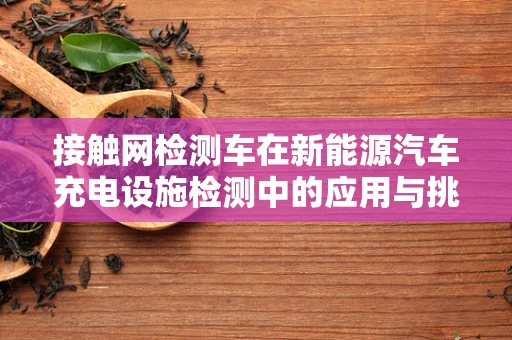 接触网检测车在新能源汽车充电设施检测中的应用与挑战